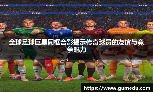 全球足球巨星同框合影揭示传奇球员的友谊与竞争魅力